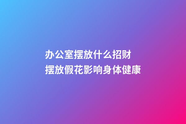 办公室摆放什么招财  摆放假花影响身体健康